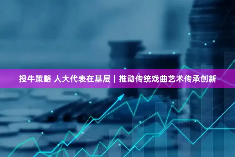 投牛策略 人大代表在基层｜推动传统戏曲艺术传承创新