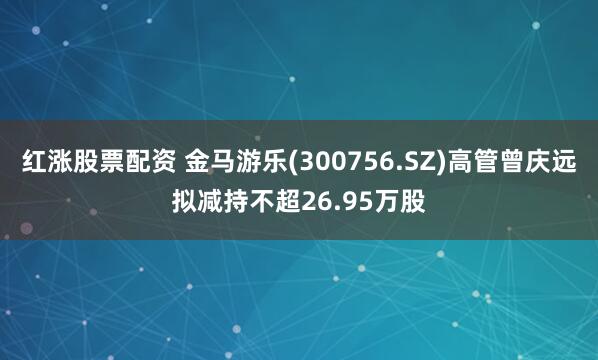 红涨股票配资 金马游乐(300756.SZ)高管曾庆远拟减持不超26.95万股