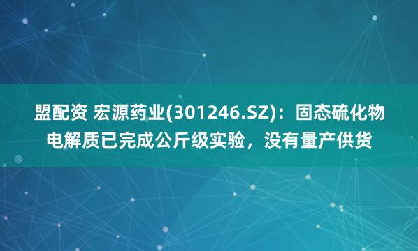 盟配资 宏源药业(301246.SZ)：固态硫化物电解质已完成公斤级实验，没有量产供货