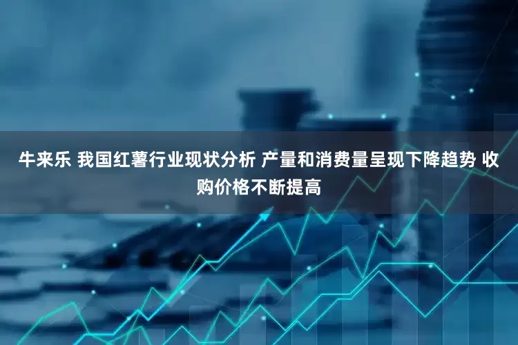 牛来乐 我国红薯行业现状分析 产量和消费量呈现下降趋势 收购价格不断提高