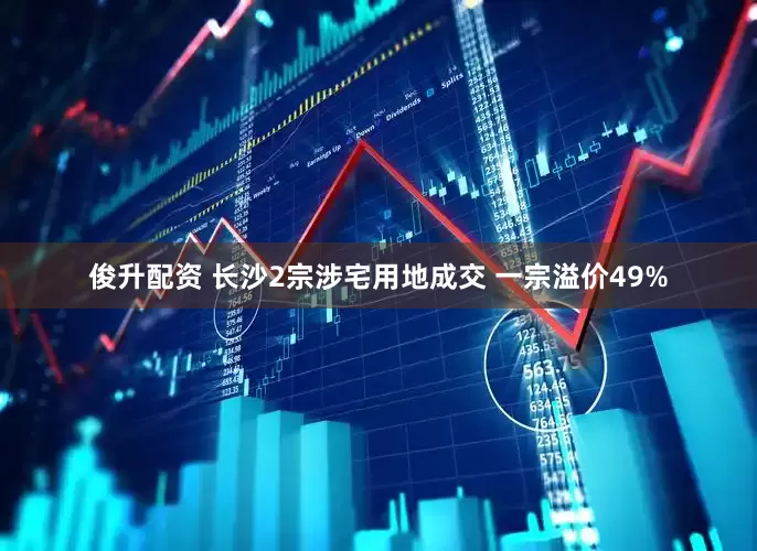 俊升配资 长沙2宗涉宅用地成交 一宗溢价49%