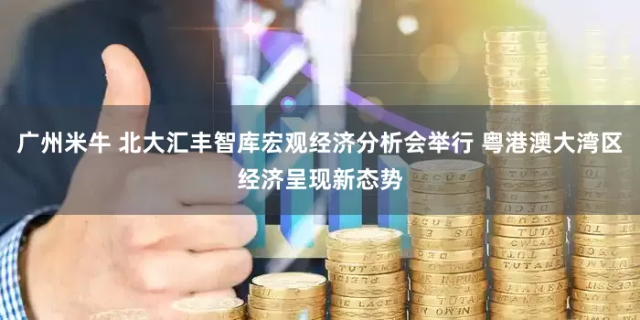 广州米牛 北大汇丰智库宏观经济分析会举行 粤港澳大湾区经济呈现新态势