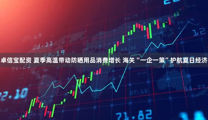 卓信宝配资 夏季高温带动防晒用品消费增长 海关“一企一策”护航夏日经济