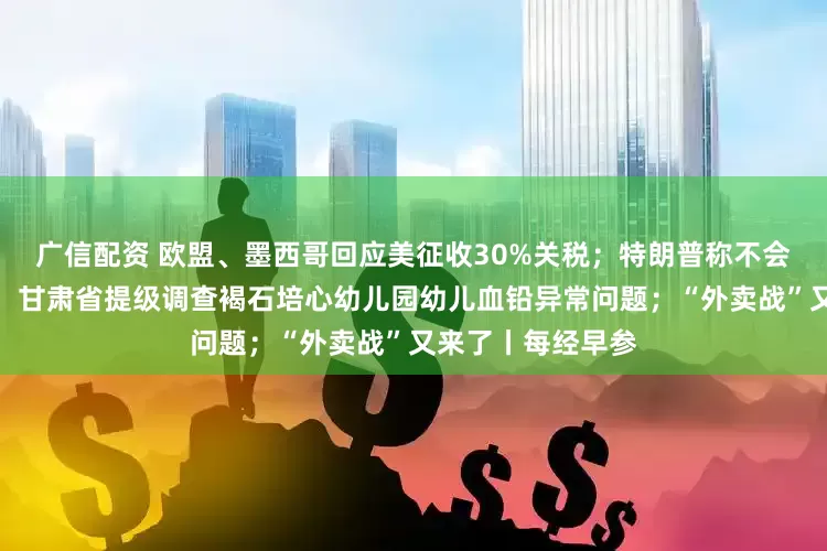 广信配资 欧盟、墨西哥回应美征收30%关税；特朗普称不会解雇美联储主席；甘肃省提级调查褐石培心幼儿园幼儿血铅异常问题；“外卖战”又来了丨每经早参