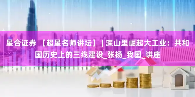 星合证券 【超星名师讲坛】 | 深山里崛起大工业：共和国历史上的三线建设_张杨_我国_讲座