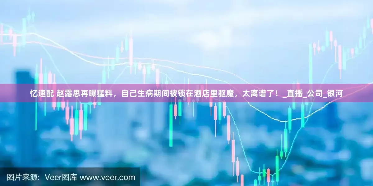 忆速配 赵露思再曝猛料，自己生病期间被锁在酒店里驱魔，太离谱了！_直播_公司_银河
