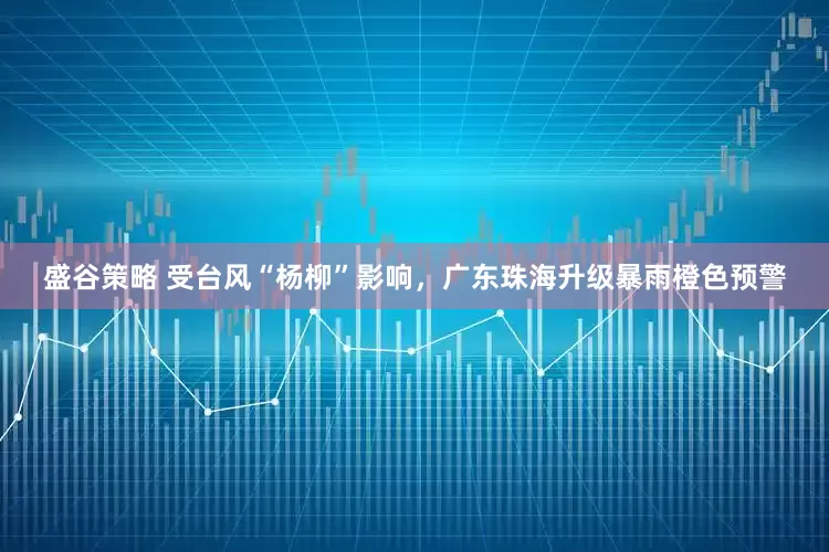 盛谷策略 受台风“杨柳”影响，广东珠海升级暴雨橙色预警