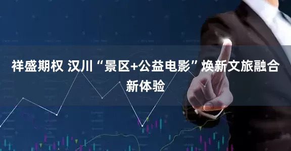 祥盛期权 汉川“景区+公益电影”焕新文旅融合新体验