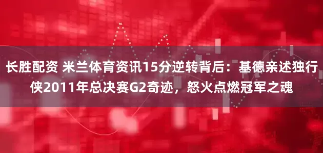 长胜配资 米兰体育资讯15分逆转背后：基德亲述独行侠2011年总决赛G2奇迹，怒火点燃冠军之魂