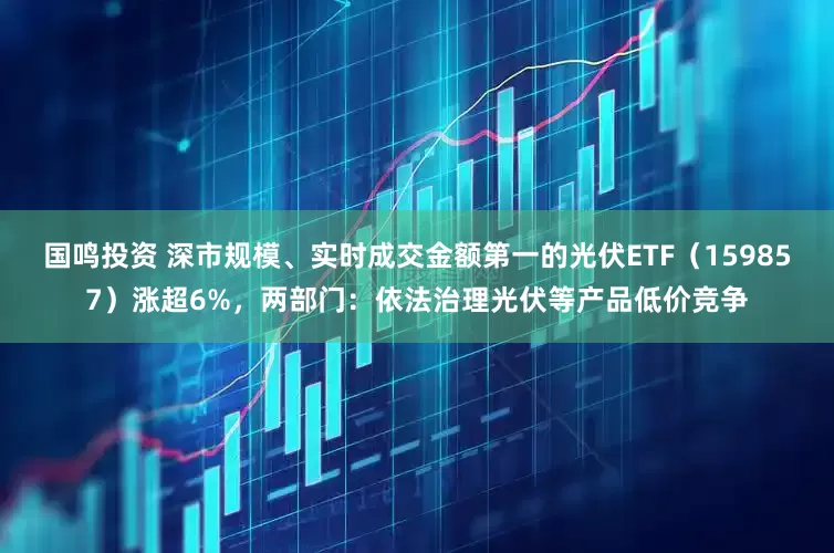 国鸣投资 深市规模、实时成交金额第一的光伏ETF（159857）涨超6%，两部门：依法治理光伏等产品低价竞争