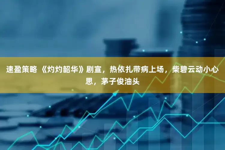 速盈策略 《灼灼韶华》剧宣，热依扎带病上场，柴碧云动小心思，茅子俊油头