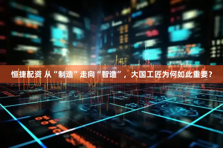 恒捷配资 从“制造”走向“智造”，大国工匠为何如此重要？