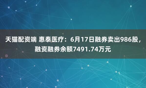 天猫配资端 惠泰医疗：6月17日融券卖出986股，融资融券余额7491.74万元