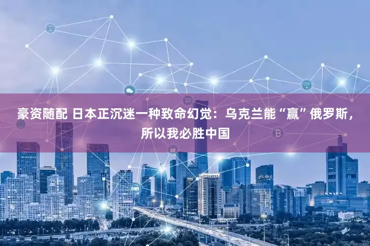豪资随配 日本正沉迷一种致命幻觉：乌克兰能“赢”俄罗斯，所以我必胜中国